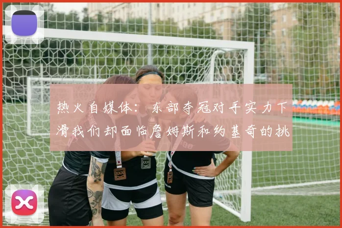 热火自媒体：东部夺冠对手实力下滑我们却面临詹姆斯和约基奇的挑战