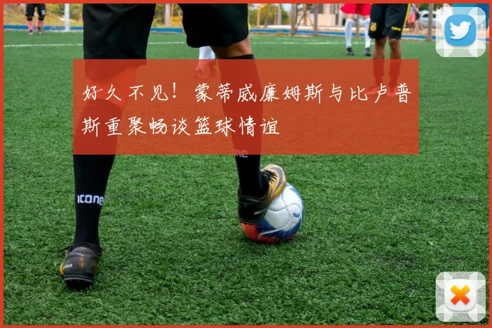 好久不见！蒙蒂威廉姆斯与比卢普斯重聚畅谈篮球情谊