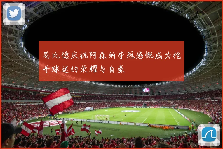 恩比德庆祝阿森纳夺冠感慨成为枪手球迷的荣耀与自豪