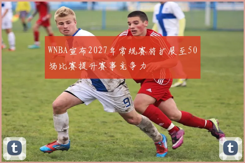 WNBA宣布2027年常规赛将扩展至50场比赛提升赛事竞争力