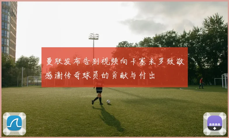 曼联发布告别视频向卡塞米罗致敬感谢传奇球员的贡献与付出