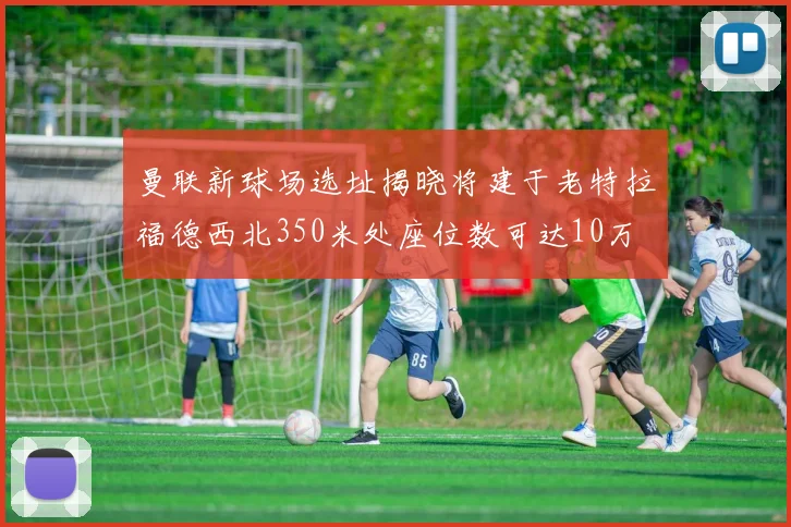 曼联新球场选址揭晓将建于老特拉福德西北350米处座位数可达10万