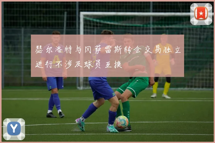 瑟尔洛特与冈萨雷斯转会交易独立进行不涉及球员互换