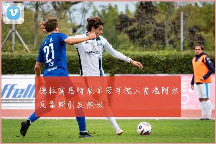 德拉富恩特表示若可挖人首选阿尔瓦雷斯引发热议