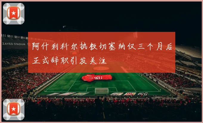 阿什利科尔执教切塞纳仅三个月后正式辞职引发关注