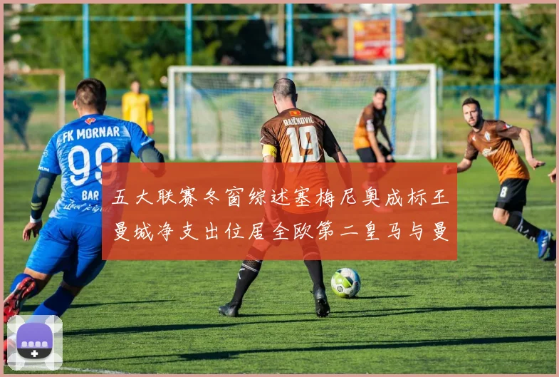 五大联赛冬窗综述塞梅尼奥成标王曼城净支出位居全欧第二皇马与曼联均未投入