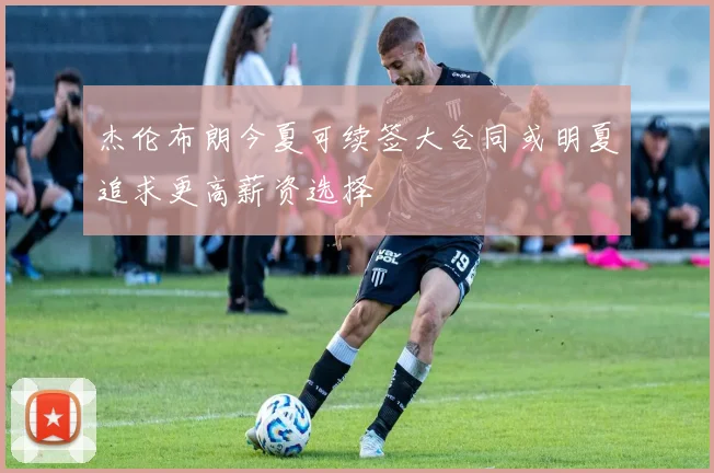 杰伦布朗今夏可续签大合同或明夏追求更高薪资选择