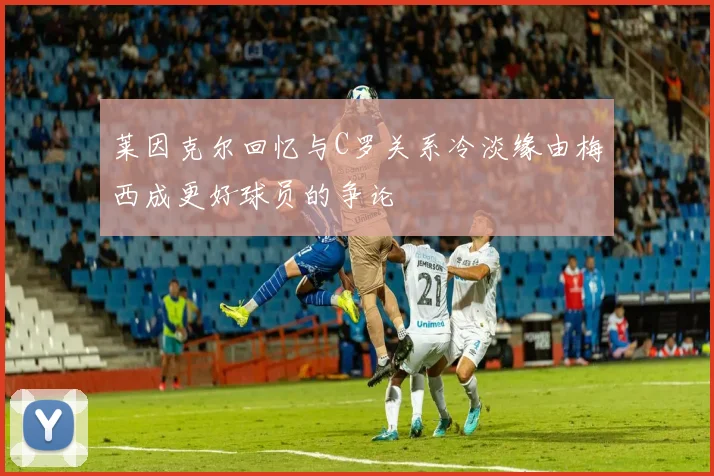 莱因克尔回忆与C罗关系冷淡缘由梅西成更好球员的争论