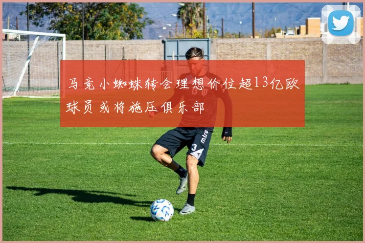 马竞小蜘蛛转会理想价位超13亿欧球员或将施压俱乐部