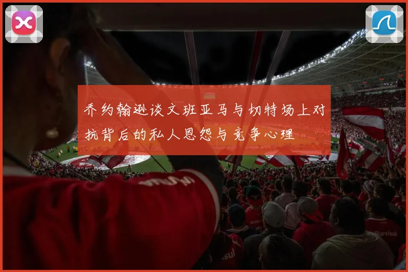乔约翰逊谈文班亚马与切特场上对抗背后的私人恩怨与竞争心理