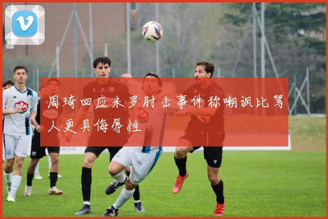 周琦回应米罗肘击事件称嘲讽比骂人更具侮辱性
