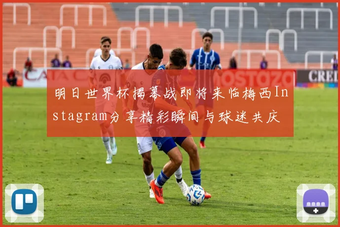 明日世界杯揭幕战即将来临梅西Instagram分享精彩瞬间与球迷共庆
