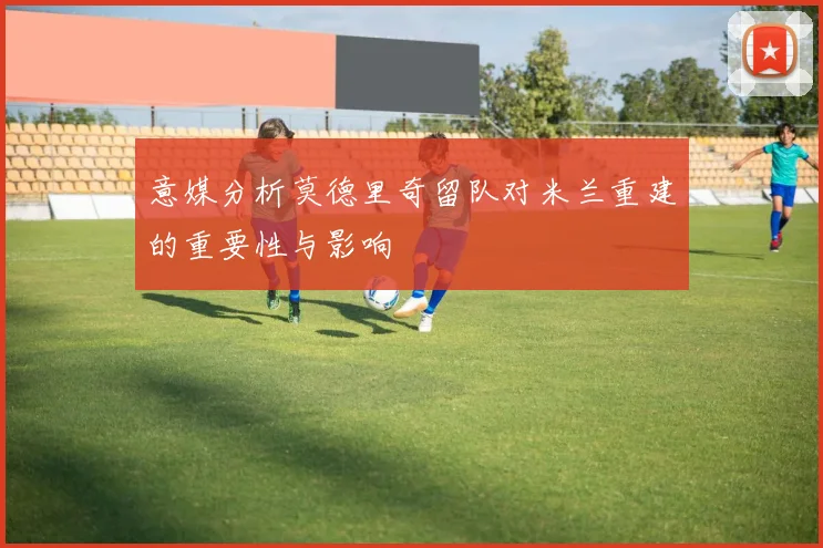 意媒分析莫德里奇留队对米兰重建的重要性与影响