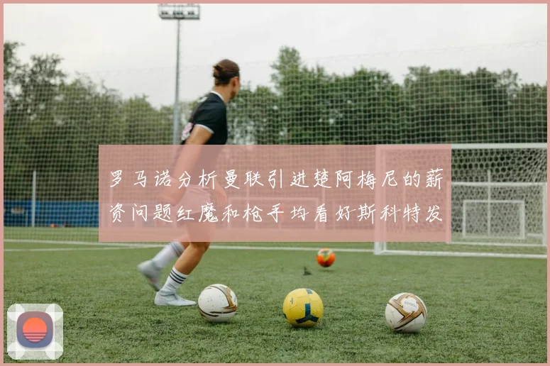 罗马诺分析曼联引进楚阿梅尼的薪资问题红魔和枪手均看好斯科特发展潜力