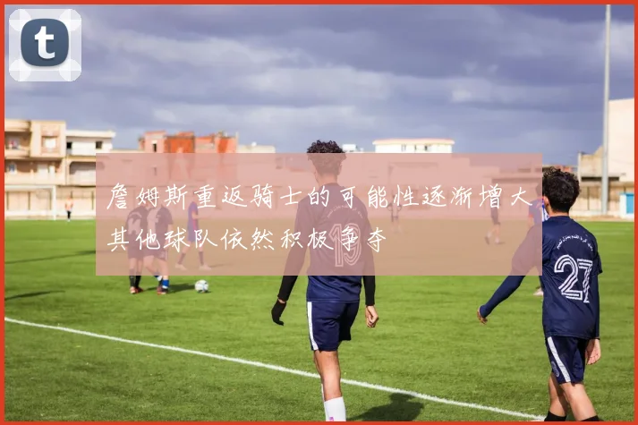 詹姆斯重返骑士的可能性逐渐增大其他球队依然积极争夺