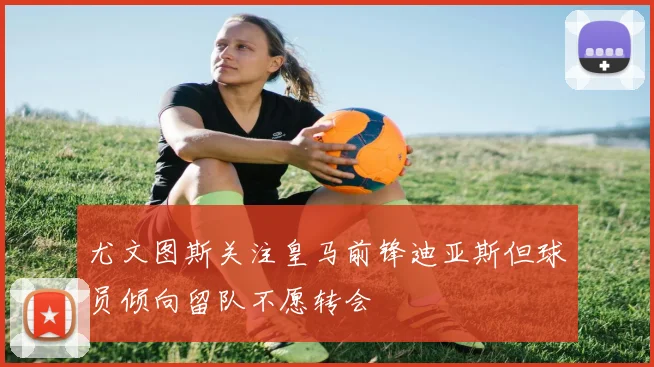 尤文图斯关注皇马前锋迪亚斯但球员倾向留队不愿转会
