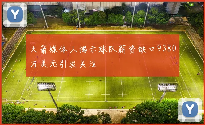 火箭媒体人揭示球队薪资缺口9380万美元引发关注