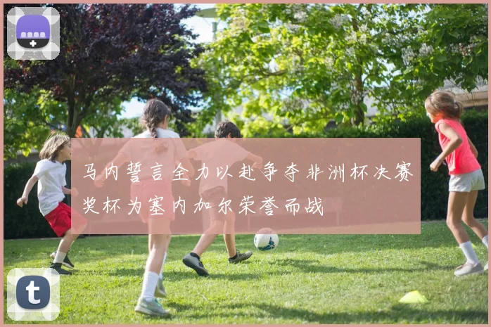 马内誓言全力以赴争夺非洲杯决赛奖杯为塞内加尔荣誉而战